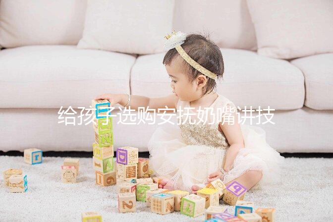 給孩子選購安撫奶嘴講技巧，材料、型號、長度都要考慮