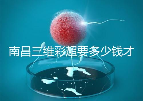 南昌三維彩超要多少錢才能公布，包括醫(yī)院排名前十的名單