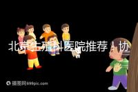 北京生殖科醫院推薦！協和等三甲醫院試管成功率多少