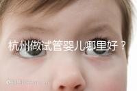 杭州做試管嬰兒哪里好？邵逸夫、浙一醫院、浙江婦保隨便選