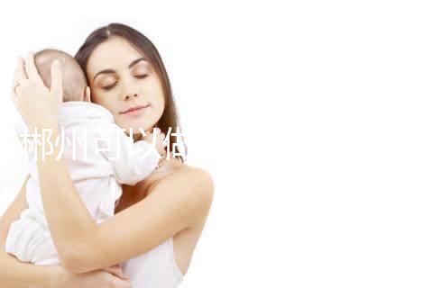 郴州可以做三代試管嬰兒嗎？具體成功率及費用多少？