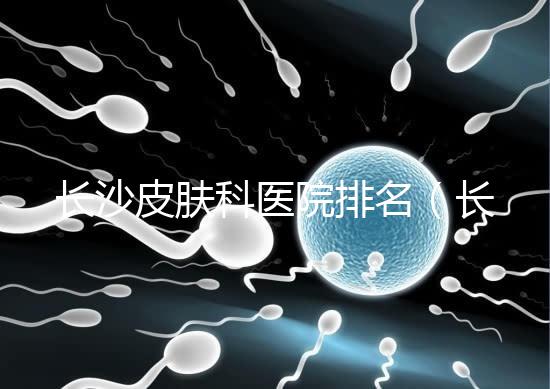 長沙皮膚科醫院排名（長沙皮膚科醫院排名第一）
