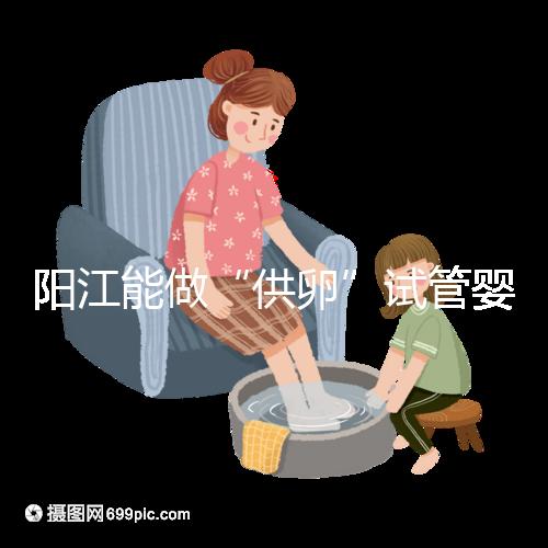 陽江能做“供卵”試管嬰兒嗎？聽說廣州可以是真的嗎？