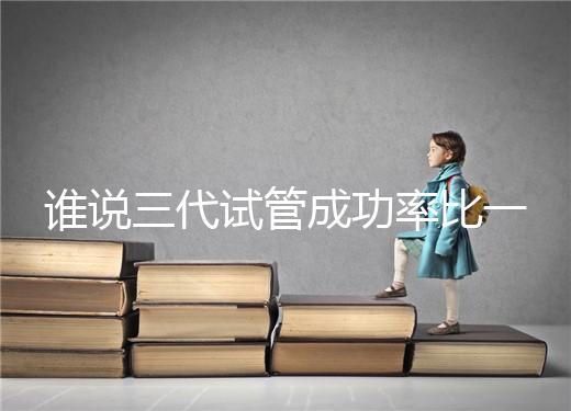 誰(shuí)說(shuō)三代試管成功率比一二代高,能否一次成功看這些...