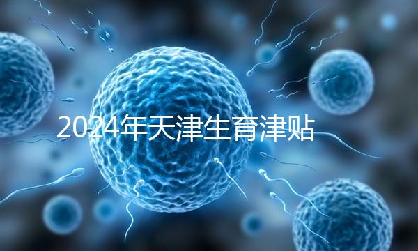2024年天津生育津貼發放標準,如何申請,領取條件