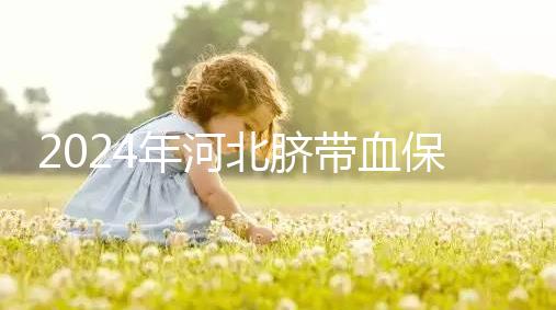 2024年河北臍帶血保存機構(gòu)公開,唐山自存多少錢一年一目了然