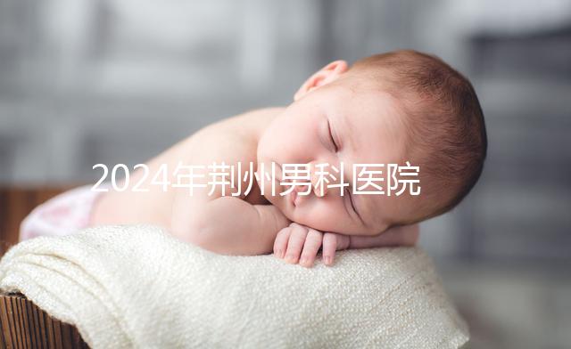 2024年荊州男科醫院排名熬夜整理，看病認可這份榜單