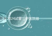 2024試管三甲醫(yī)院最新排行榜來(lái)了！哪家好一目了然