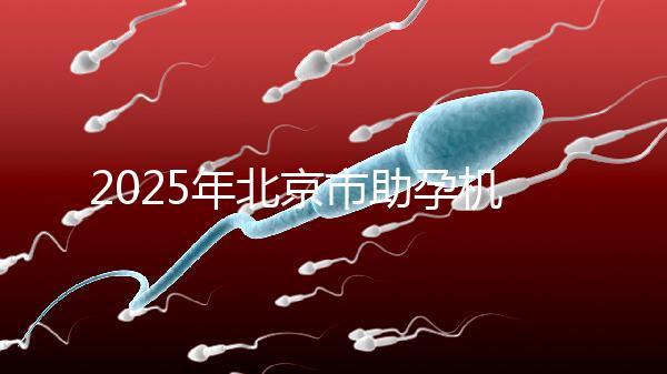 2025年北京市助孕機(jī)構(gòu)排名如何？靠譜名單公布！-北京助孕