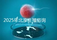 2025年北京生殖咨詢公司推薦榜單:專業(yè)機(jī)構(gòu)綜合實(shí)力排名發(fā)布