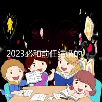 2023必和前任結婚的生肖公布,積極爭取破鏡重圓不是夢
